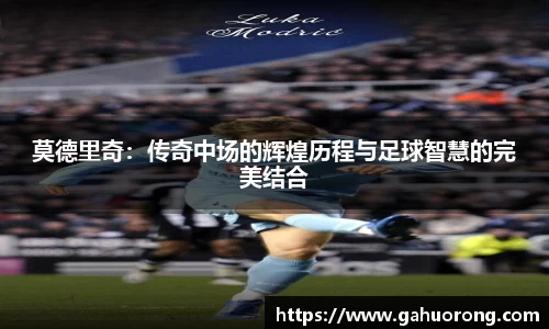莫德里奇:传奇中场的辉煌历程与足球智慧的完美结合