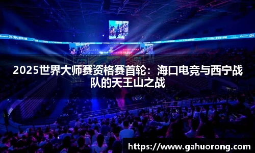 2025世界大师赛资格赛首轮：海口电竞与西宁战队的天王山之战
